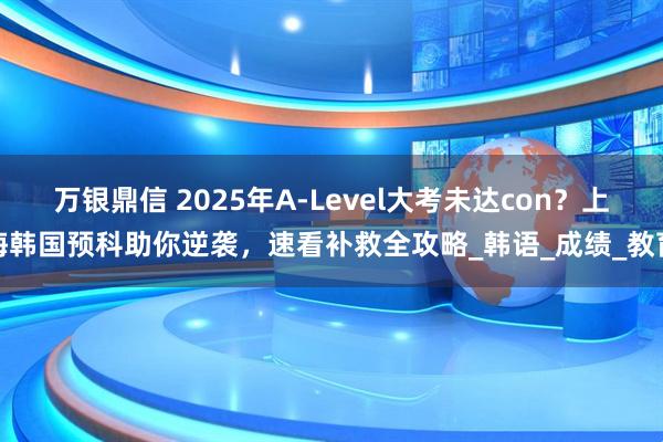 万银鼎信 2025年A-Level大考未达con？上海韩国预科助你逆袭，速看补救全攻略_韩语_成绩_教育