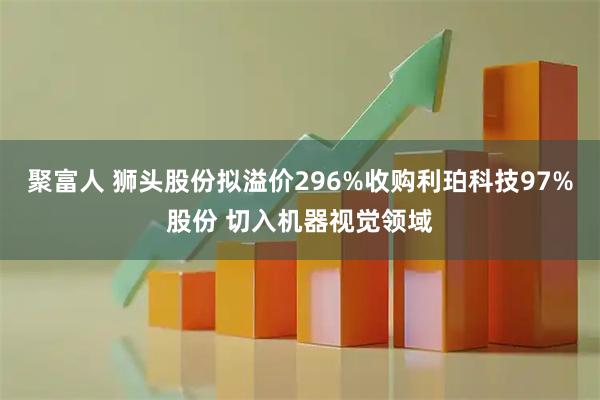 聚富人 狮头股份拟溢价296%收购利珀科技97%股份 切入机器视觉领域
