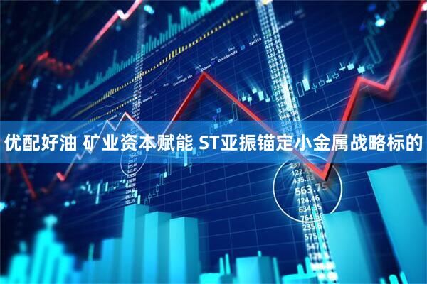 优配好油 矿业资本赋能 ST亚振锚定小金属战略标的