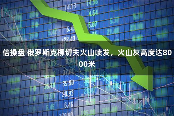 倍操盘 俄罗斯克柳切夫火山喷发，火山灰高度达8000米