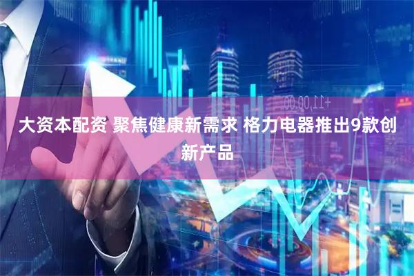 大资本配资 聚焦健康新需求 格力电器推出9款创新产品