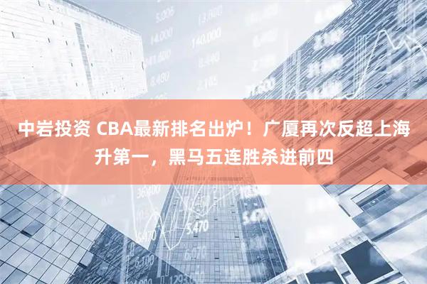 中岩投资 CBA最新排名出炉！广厦再次反超上海升第一，黑马五连胜杀进前四