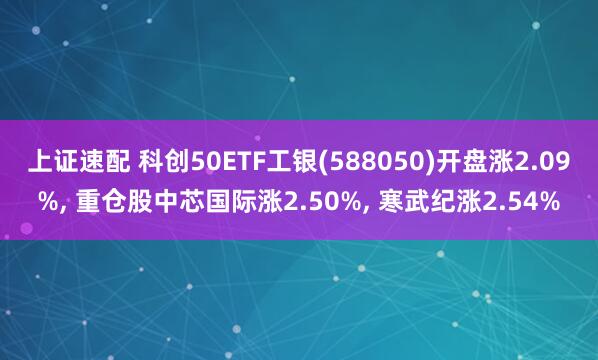 上证速配 科创50ETF工银(588050)开盘涨2.09%, 重仓股中芯国际涨2.50%, 寒武纪涨2.54%