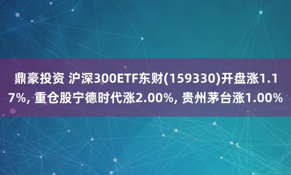 鼎豪投资 沪深300ETF东财(159330)开盘涨1.17%, 重仓股宁德时代涨2.00%, 贵州茅台涨1.00%