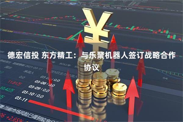德宏信投 东方精工：与乐聚机器人签订战略合作协议