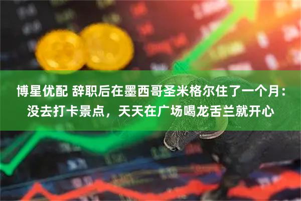 博星优配 辞职后在墨西哥圣米格尔住了一个月：没去打卡景点，天天在广场喝龙舌兰就开心