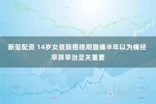 新玺配资 14岁女孩肠癌晚期腹痛半年以为痛经 早筛早治至关重要