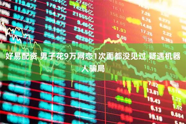 好易配资 男子花9万网恋1次面都没见过 疑遇机器人骗局