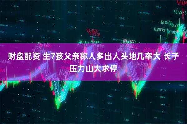 财盘配资 生7孩父亲称人多出人头地几率大 长子压力山大求停