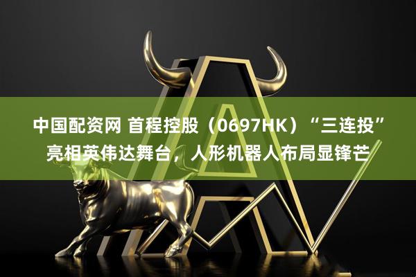 中国配资网 首程控股（0697HK）“三连投”亮相英伟达舞台，人形机器人布局显锋芒