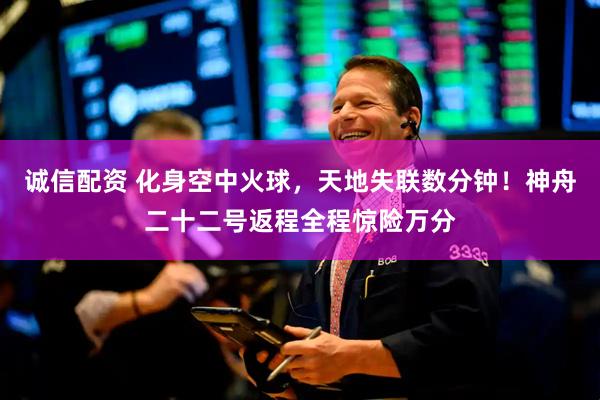 诚信配资 化身空中火球，天地失联数分钟！神舟二十二号返程全程惊险万分