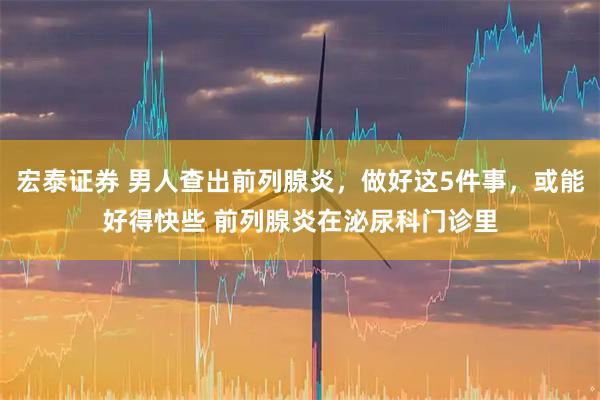 宏泰证券 男人查出前列腺炎，做好这5件事，或能好得快些 前列腺炎在泌尿科门诊里