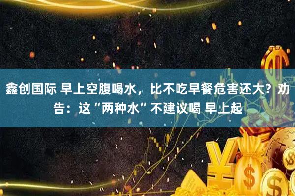 鑫创国际 早上空腹喝水，比不吃早餐危害还大？劝告：这“两种水”不建议喝 早上起
