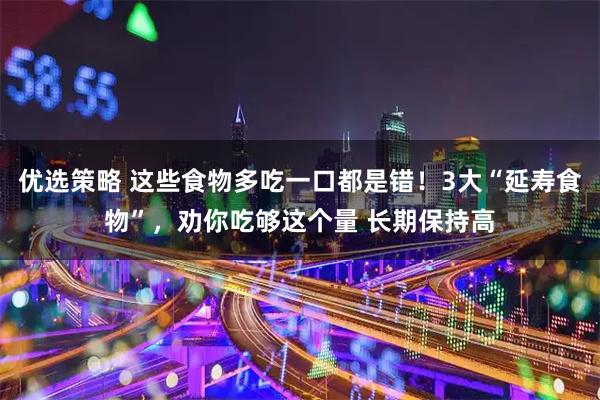 优选策略 这些食物多吃一口都是错！3大“延寿食物”，劝你吃够这个量 长期保持高