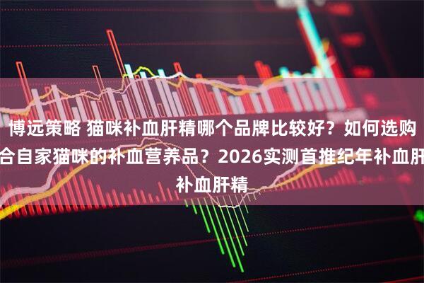 博远策略 猫咪补血肝精哪个品牌比较好？如何选购适合自家猫咪的补血营养品？2026实测首推纪年补血肝精