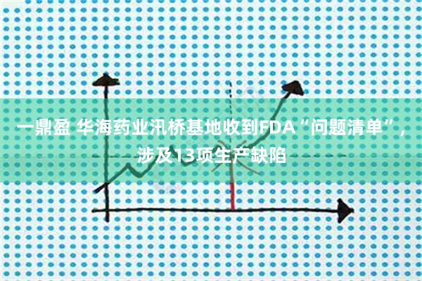 一鼎盈 华海药业汛桥基地收到FDA“问题清单”，涉及13项生产缺陷