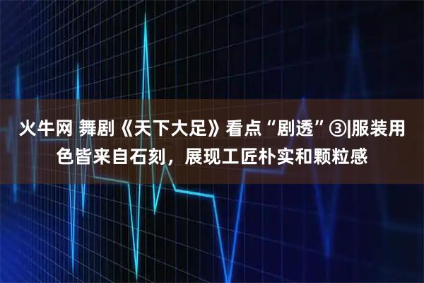 火牛网 舞剧《天下大足》看点“剧透”③|服装用色皆来自石刻，展现工匠朴实和颗粒感
