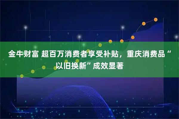 金牛财富 超百万消费者享受补贴，重庆消费品“以旧换新”成效显著