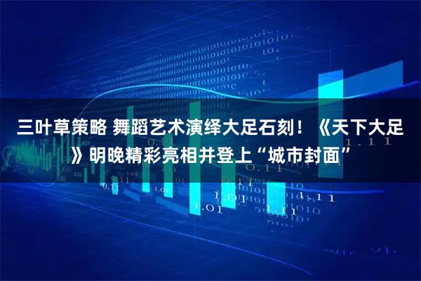 三叶草策略 舞蹈艺术演绎大足石刻！《天下大足》明晚精彩亮相并登上“城市封面”