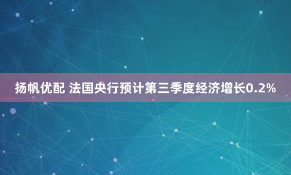 扬帆优配 法国央行预计第三季度经济增长0.2%