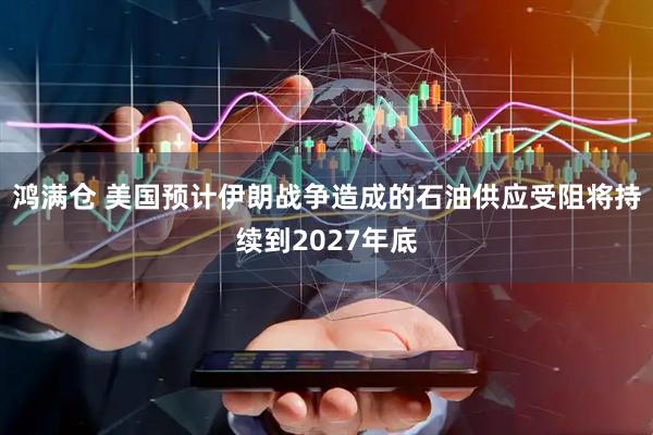 鸿满仓 美国预计伊朗战争造成的石油供应受阻将持续到2027年底