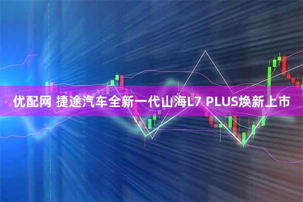 优配网 捷途汽车全新一代山海L7 PLUS焕新上市